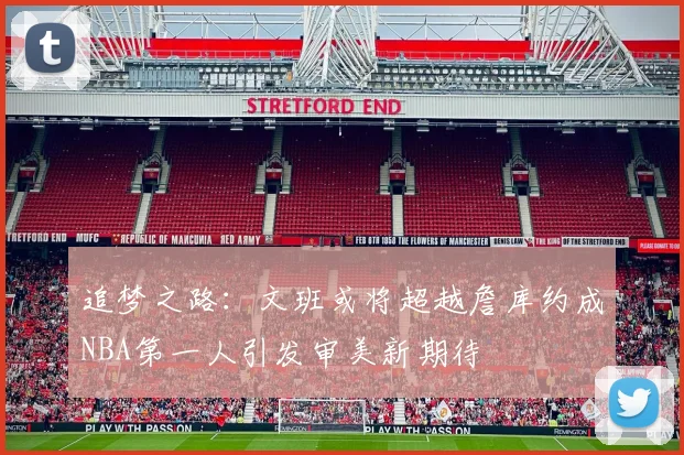 追梦之路：文班或将超越詹库约成NBA第一人引发审美新期待