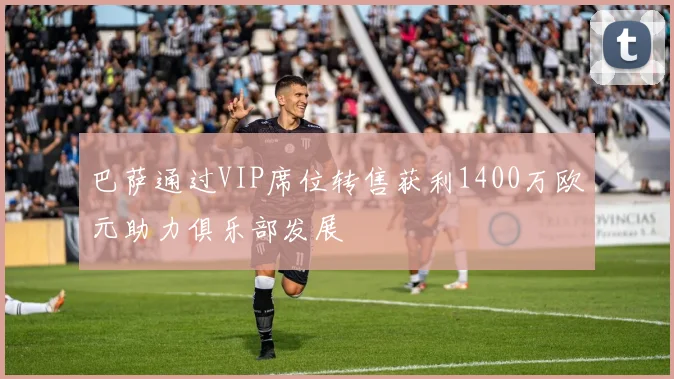 巴萨通过VIP席位转售获利1400万欧元助力俱乐部发展