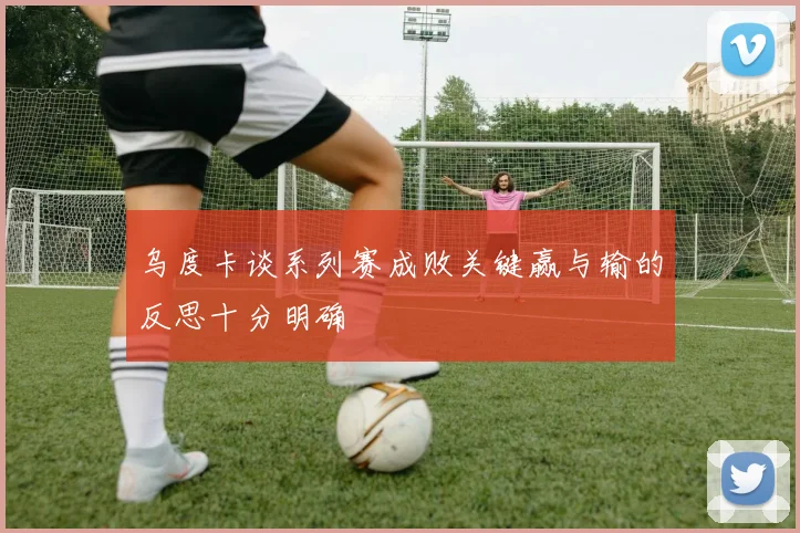 乌度卡谈系列赛成败关键赢与输的反思十分明确