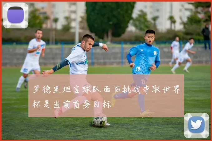 罗德里坦言球队面临挑战夺取世界杯是当前首要目标