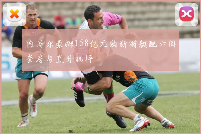 内马尔豪掷158亿元购新游艇配六间套房与直升机坪
