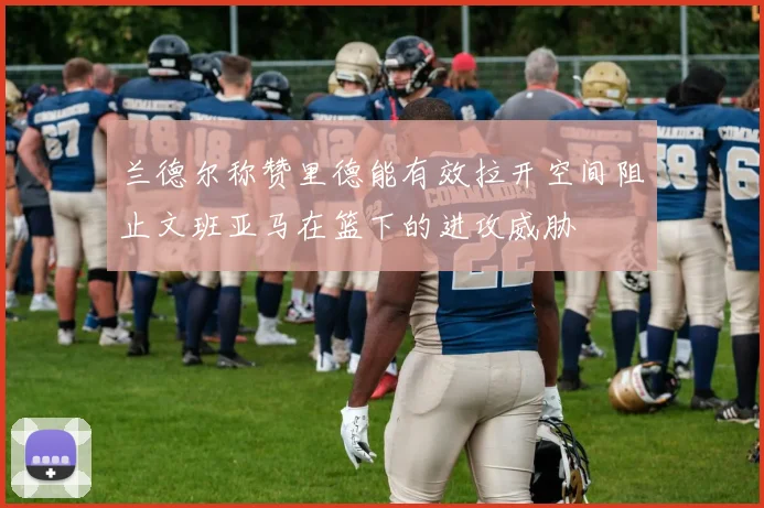 兰德尔称赞里德能有效拉开空间阻止文班亚马在篮下的进攻威胁