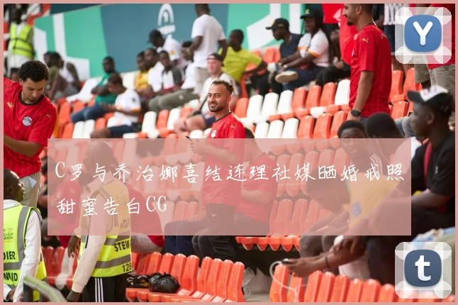 C罗与乔治娜喜结连理社媒晒婚戒照甜蜜告白CG