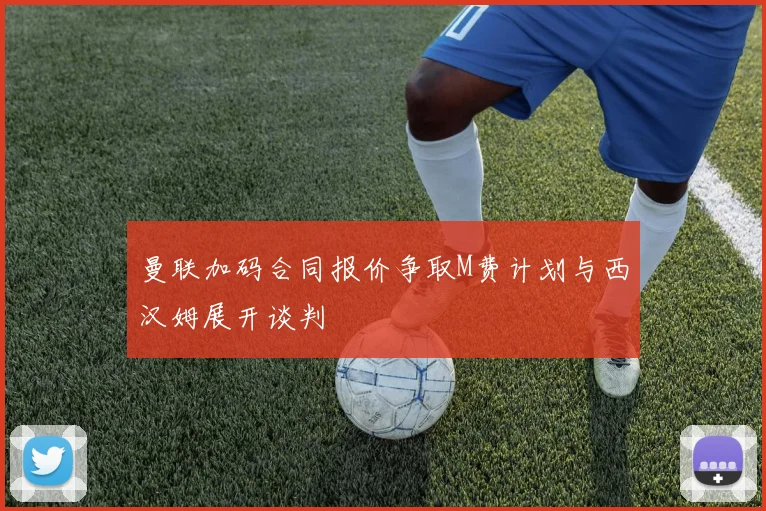 曼联加码合同报价争取M费计划与西汉姆展开谈判