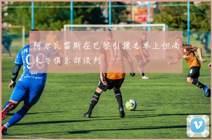 阿尔瓦雷斯在巴黎引援名单上但尚未与俱乐部谈判