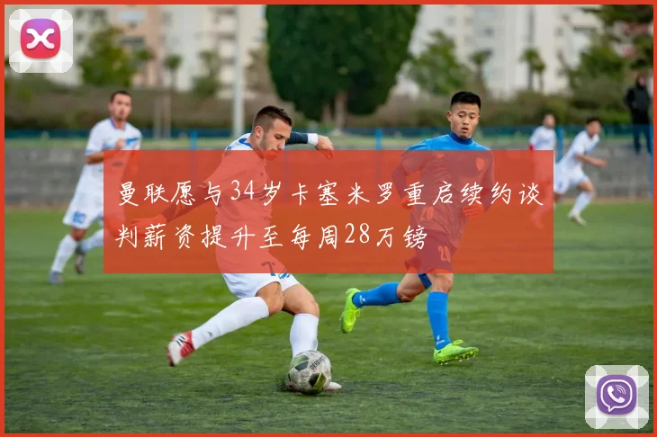 曼联愿与34岁卡塞米罗重启续约谈判薪资提升至每周28万镑