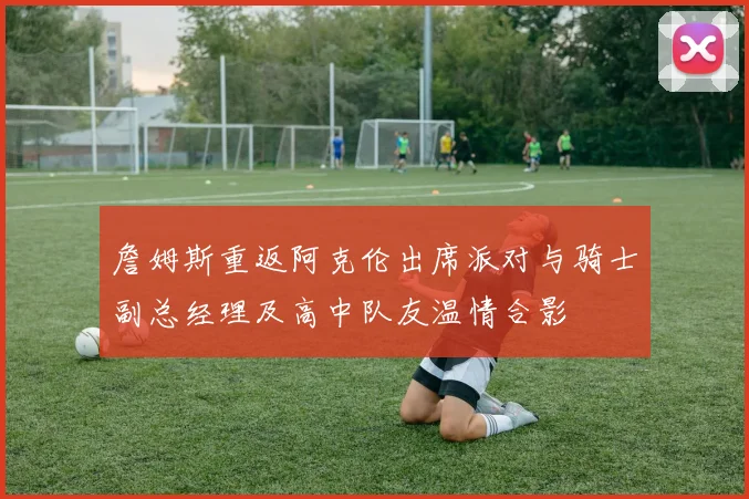 詹姆斯重返阿克伦出席派对与骑士副总经理及高中队友温情合影