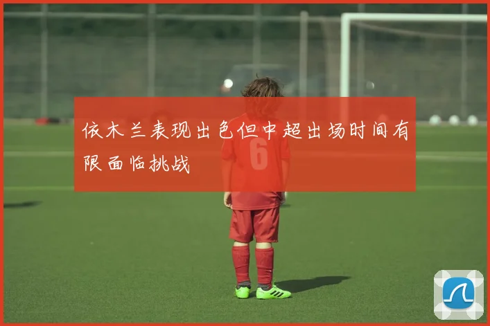 依木兰表现出色但中超出场时间有限面临挑战