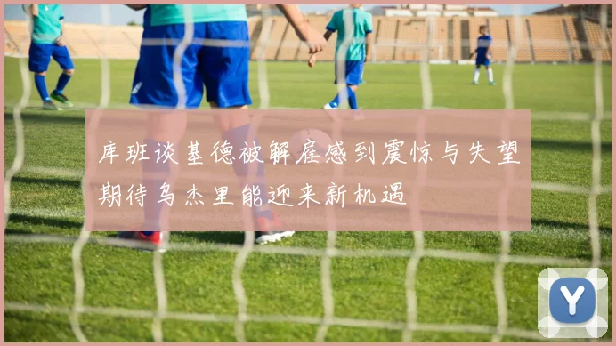库班谈基德被解雇感到震惊与失望期待乌杰里能迎来新机遇