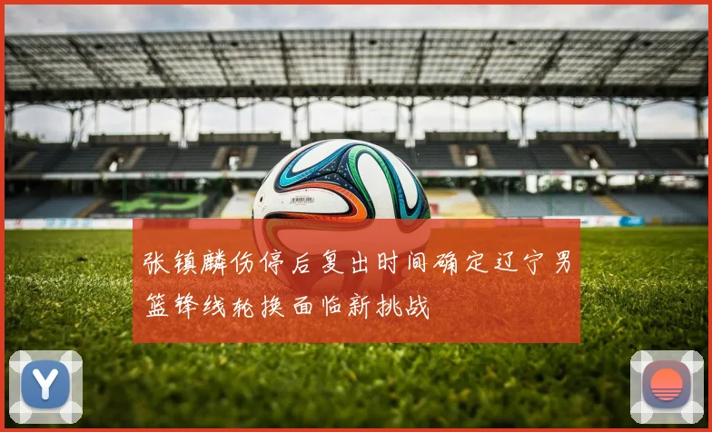 张镇麟伤停后复出时间确定辽宁男篮锋线轮换面临新挑战