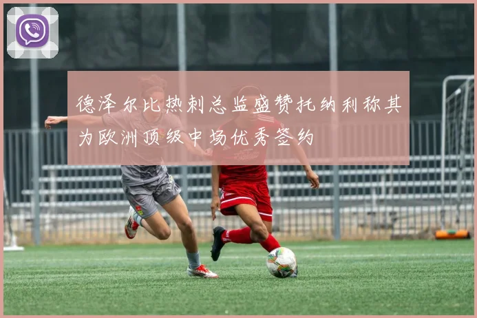德泽尔比热刺总监盛赞托纳利称其为欧洲顶级中场优秀签约