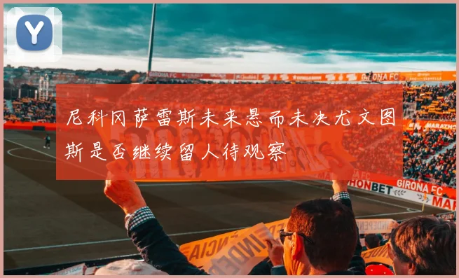 尼科冈萨雷斯未来悬而未决尤文图斯是否继续留人待观察