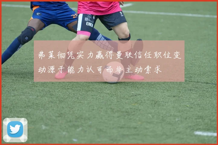 弗莱彻凭实力赢得曼联信任职位变动源于能力认可而非主动索求