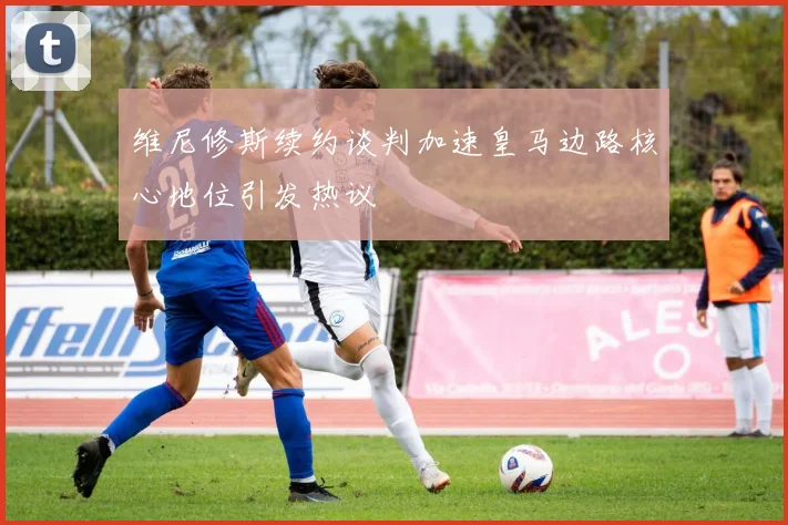 维尼修斯续约谈判加速皇马边路核心地位引发热议