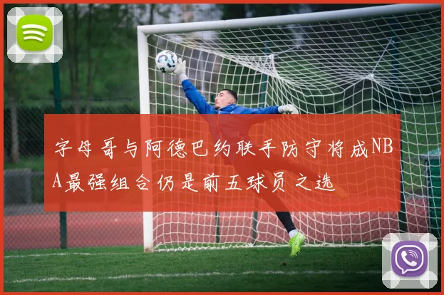 字母哥与阿德巴约联手防守将成NBA最强组合仍是前五球员之选