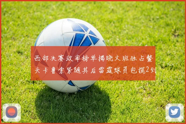 西部决赛效率榜单揭晓文班独占鳌头卡鲁索紧随其后雷霆球员包揽2到5名